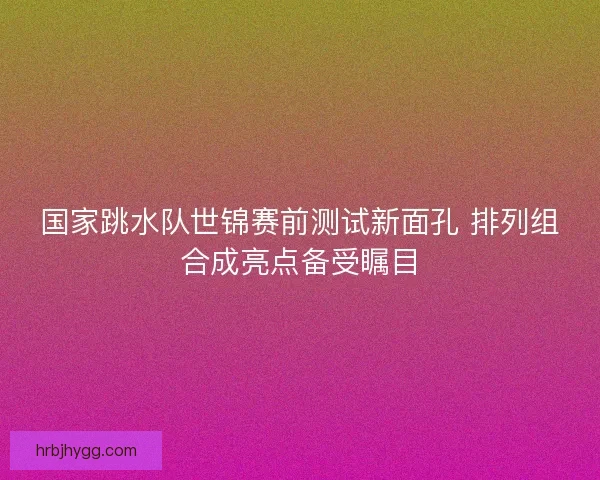 国家跳水队世锦赛前测试新面孔 排列组合成亮点备受瞩目