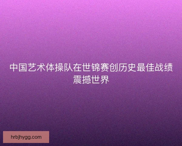 中国艺术体操队在世锦赛创历史最佳战绩震撼世界
