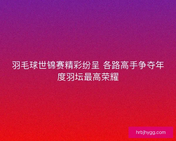 羽毛球世锦赛精彩纷呈 各路高手争夺年度羽坛最高荣耀