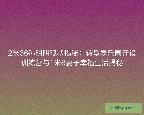 2米36孙明明现状揭秘：转型娱乐圈开设训练营与1米8妻子幸福生活揭秘