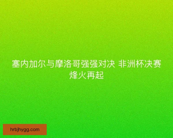塞内加尔与摩洛哥强强对决 非洲杯决赛烽火再起