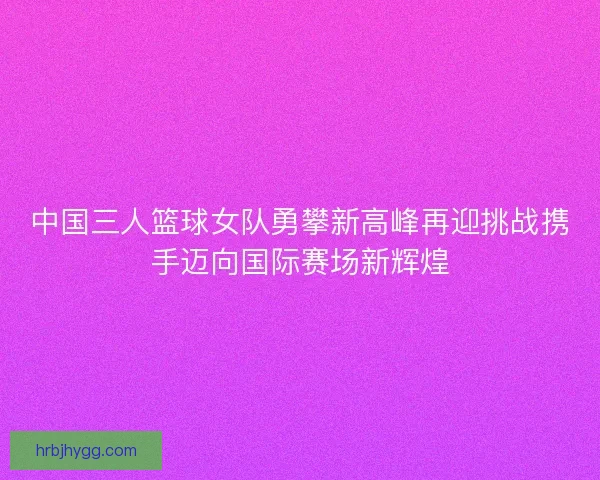 中国三人篮球女队勇攀新高峰再迎挑战携手迈向国际赛场新辉煌