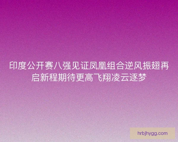 印度公开赛八强见证凤凰组合逆风振翅再启新程期待更高飞翔凌云逐梦