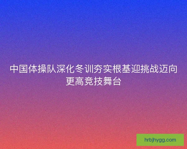 中国体操队深化冬训夯实根基迎挑战迈向更高竞技舞台