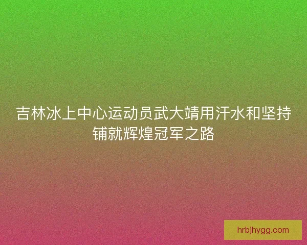 吉林冰上中心运动员武大靖用汗水和坚持铺就辉煌冠军之路