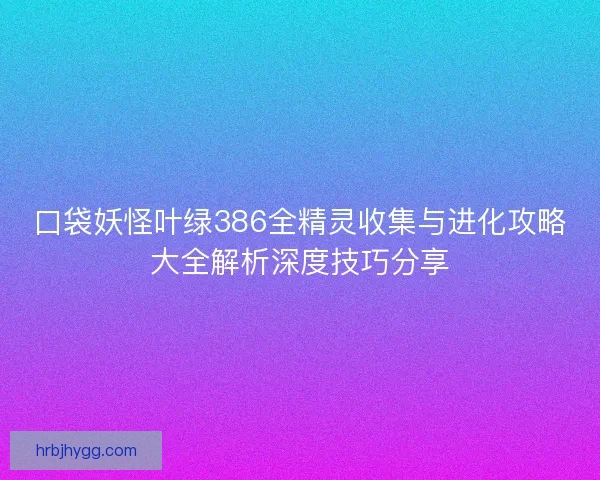 口袋妖怪叶绿386全精灵收集与进化攻略大全解析深度技巧分享