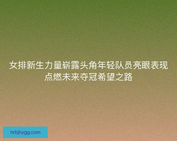 女排新生力量崭露头角年轻队员亮眼表现点燃未来夺冠希望之路